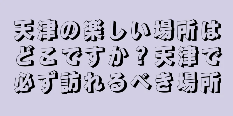 天津の楽しい場所はどこですか？天津で必ず訪れるべき場所