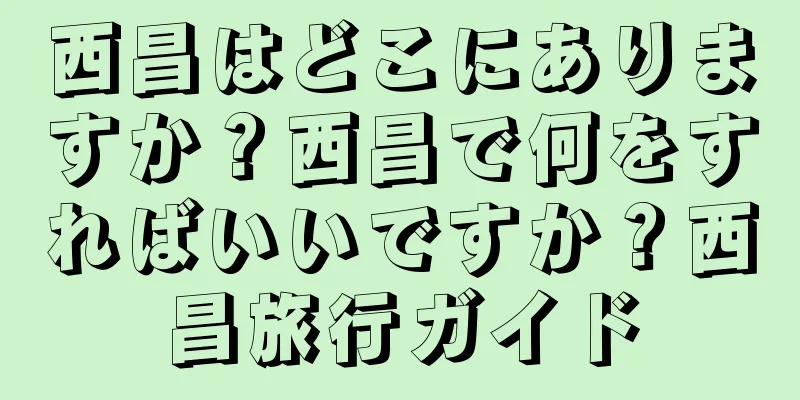 西昌はどこにありますか？西昌で何をすればいいですか？西昌旅行ガイド