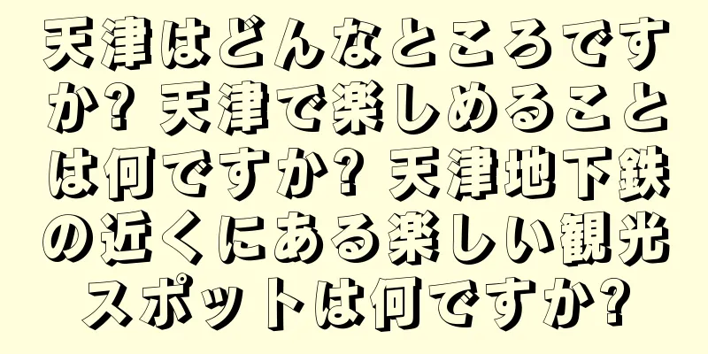 天津はどんなところですか? 天津で楽しめることは何ですか? 天津地下鉄の近くにある楽しい観光スポットは何ですか?