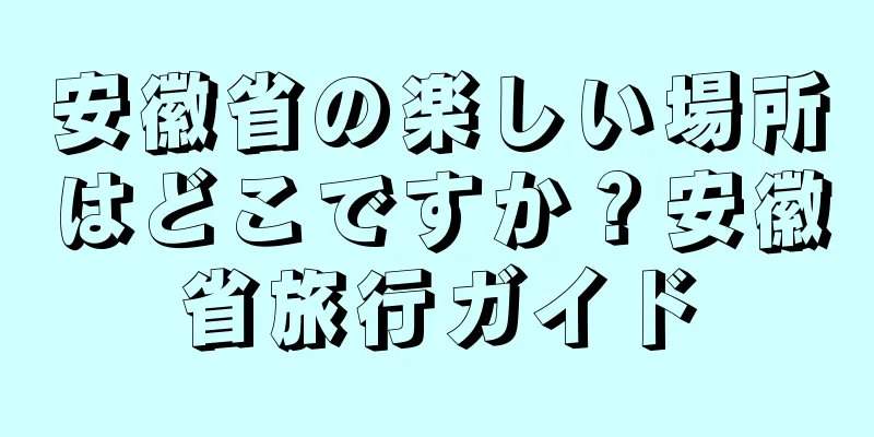 安徽省の楽しい場所はどこですか？安徽省旅行ガイド