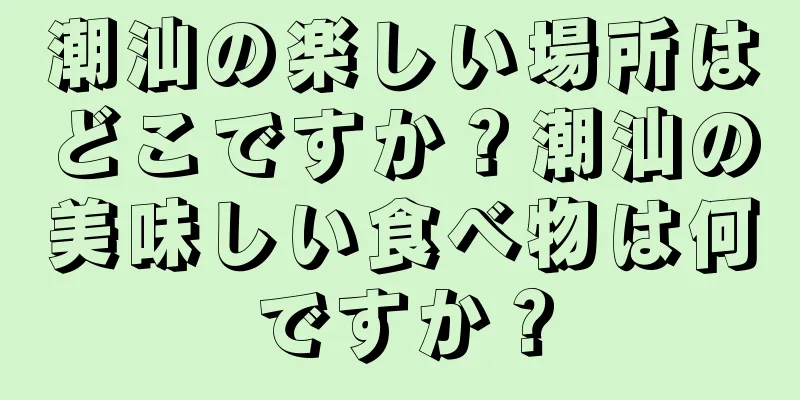 潮汕の楽しい場所はどこですか？潮汕の美味しい食べ物は何ですか？