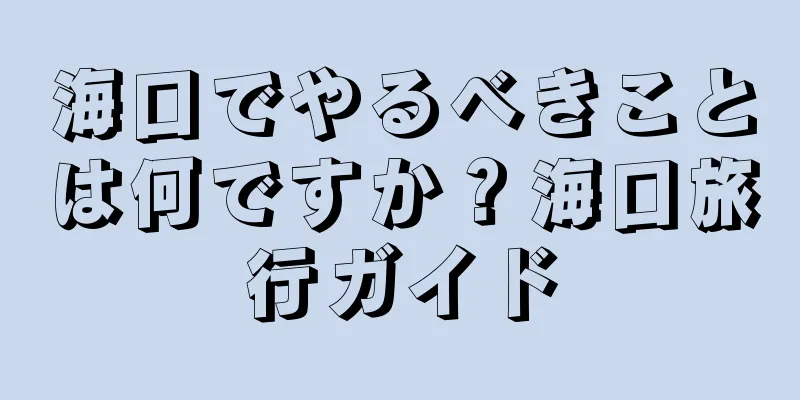 海口でやるべきことは何ですか？海口旅行ガイド