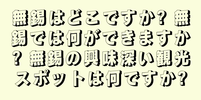 無錫はどこですか? 無錫では何ができますか? 無錫の興味深い観光スポットは何ですか?