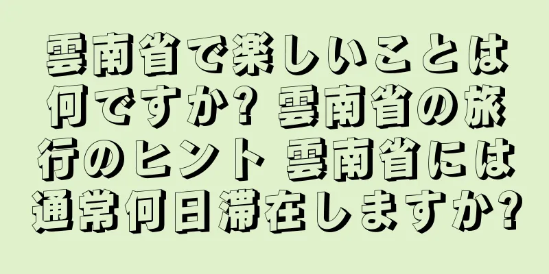 雲南省で楽しいことは何ですか? 雲南省の旅行のヒント 雲南省には通常何日滞在しますか?