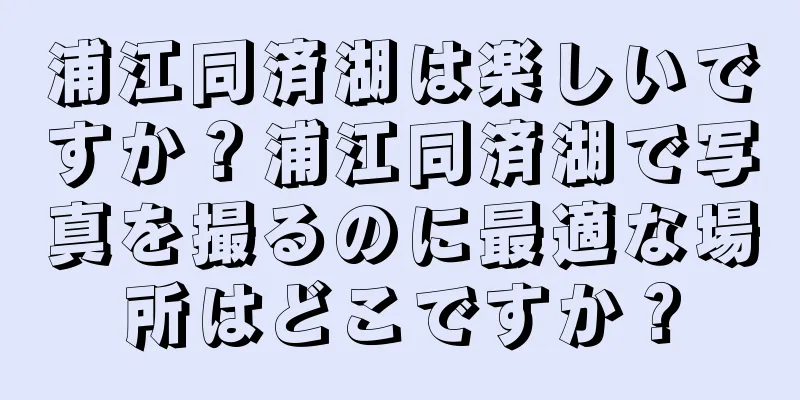 浦江同済湖は楽しいですか？浦江同済湖で写真を撮るのに最適な場所はどこですか？