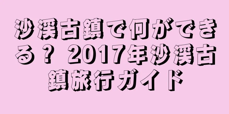 沙渓古鎮で何ができる？ 2017年沙渓古鎮旅行ガイド