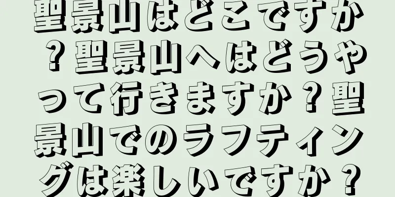 聖景山はどこですか？聖景山へはどうやって行きますか？聖景山でのラフティングは楽しいですか？