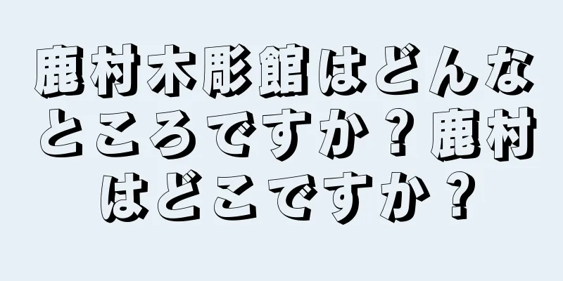 鹿村木彫館はどんなところですか？鹿村はどこですか？