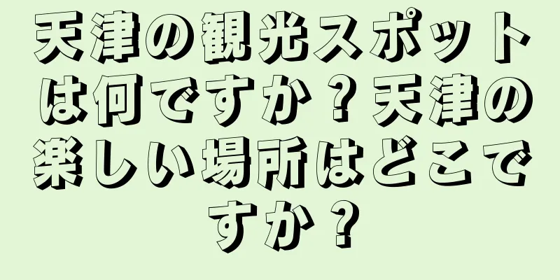 天津の観光スポットは何ですか？天津の楽しい場所はどこですか？