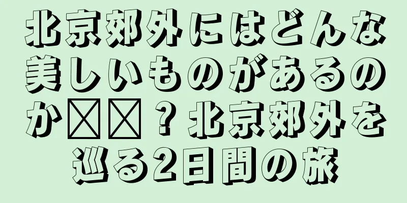 北京郊外にはどんな美しいものがあるのか​​？北京郊外を巡る2日間の旅