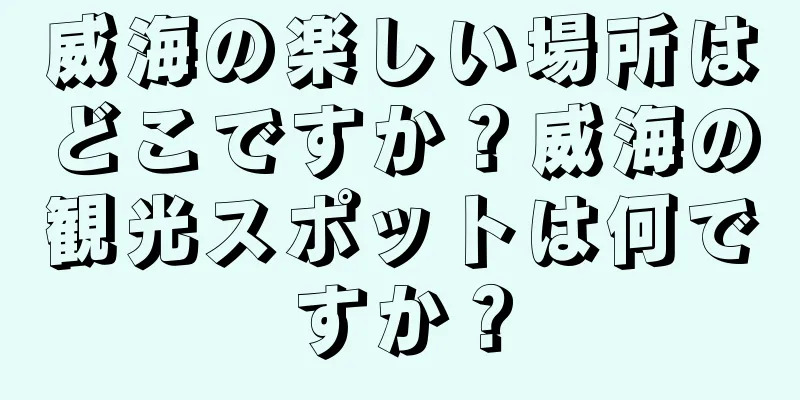 威海の楽しい場所はどこですか？威海の観光スポットは何ですか？