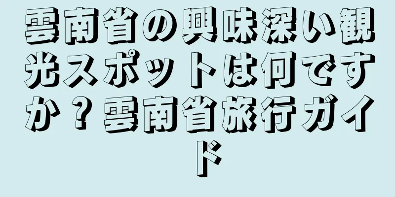 雲南省の興味深い観光スポットは何ですか？雲南省旅行ガイド