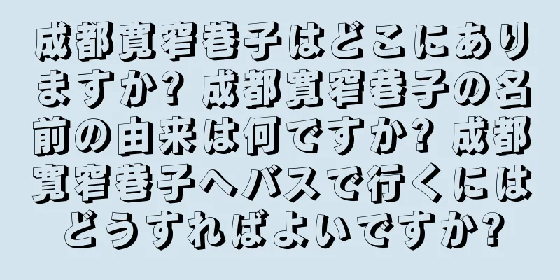 成都寛窄巷子はどこにありますか? 成都寛窄巷子の名前の由来は何ですか? 成都寛窄巷子へバスで行くにはどうすればよいですか?