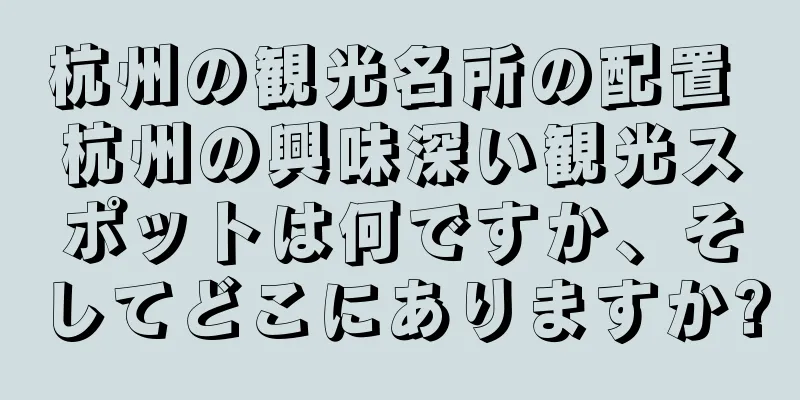 杭州の観光名所の配置 杭州の興味深い観光スポットは何ですか、そしてどこにありますか?