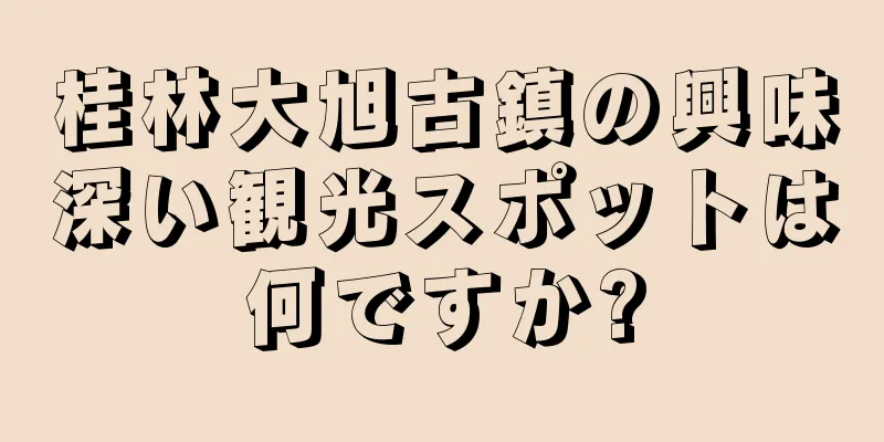 桂林大旭古鎮の興味深い観光スポットは何ですか?