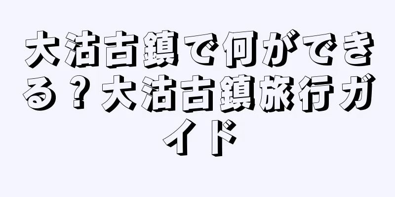 大沽古鎮で何ができる？大沽古鎮旅行ガイド