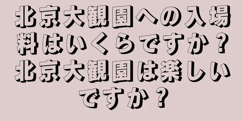 北京大観園への入場料はいくらですか？北京大観園は楽しいですか？