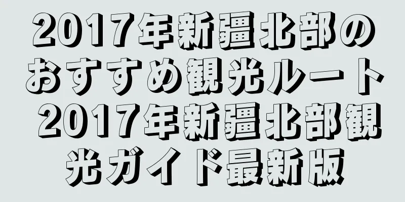 2017年新疆北部のおすすめ観光ルート 2017年新疆北部観光ガイド最新版