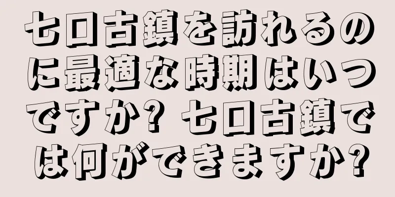 七口古鎮を訪れるのに最適な時期はいつですか? 七口古鎮では何ができますか?