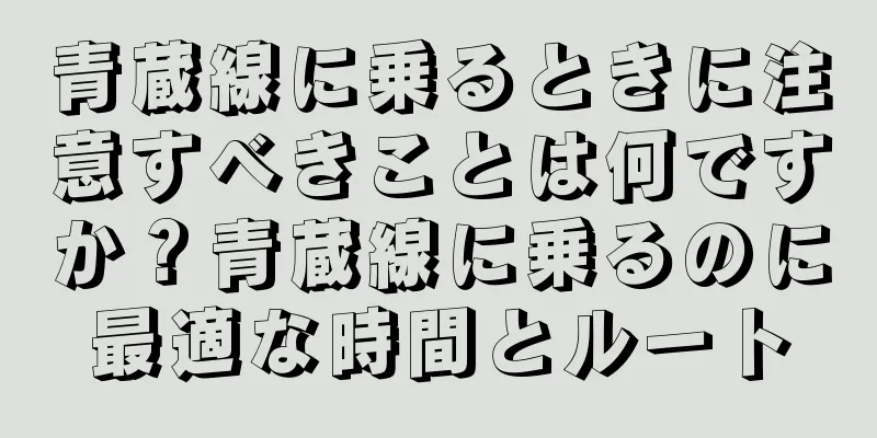 青蔵線に乗るときに注意すべきことは何ですか？青蔵線に乗るのに最適な時間とルート