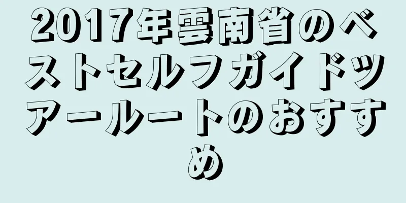 2017年雲南省のベストセルフガイドツアールートのおすすめ