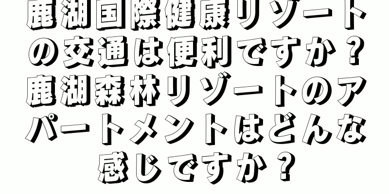 鹿湖国際健康リゾートの交通は便利ですか？鹿湖森林リゾートのアパートメントはどんな感じですか？