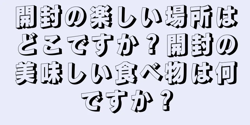 開封の楽しい場所はどこですか？開封の美味しい食べ物は何ですか？
