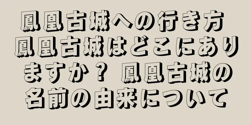 鳳凰古城への行き方 鳳凰古城はどこにありますか？ 鳳凰古城の名前の由来について