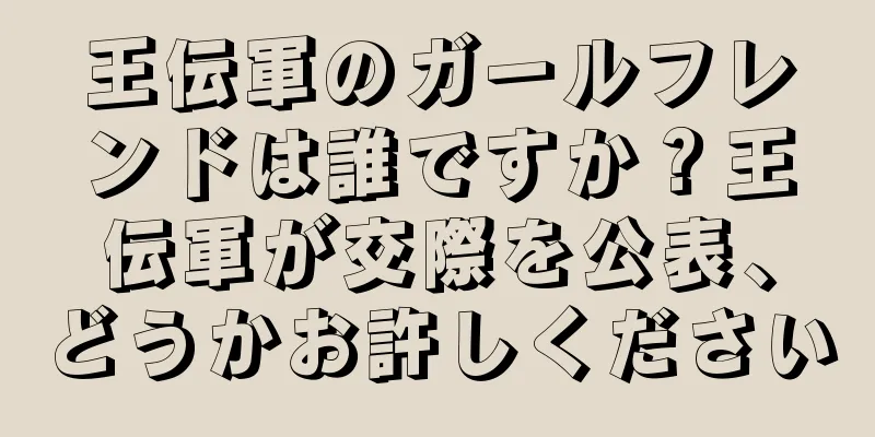 王伝軍のガールフレンドは誰ですか？王伝軍が交際を公表、どうかお許しください