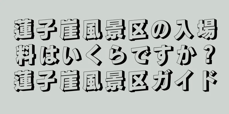 蓮子崖風景区の入場料はいくらですか？蓮子崖風景区ガイド
