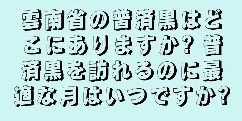 雲南省の普済黒はどこにありますか? 普済黒を訪れるのに最適な月はいつですか?