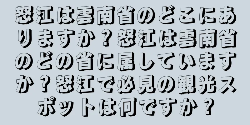 怒江は雲南省のどこにありますか？怒江は雲南省のどの省に属していますか？怒江で必見の観光スポットは何ですか？