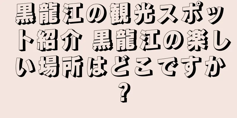 黒龍江の観光スポット紹介 黒龍江の楽しい場所はどこですか？