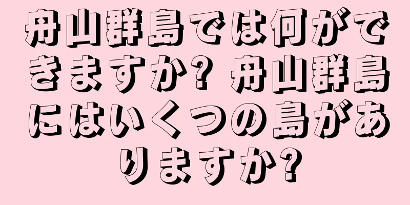 舟山群島では何ができますか? 舟山群島にはいくつの島がありますか?