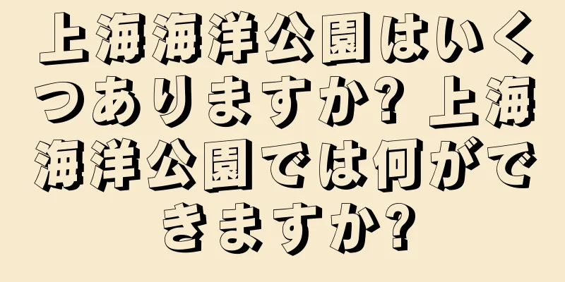 上海海洋公園はいくつありますか? 上海海洋公園では何ができますか?