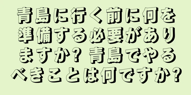 青島に行く前に何を準備する必要がありますか? 青島でやるべきことは何ですか?