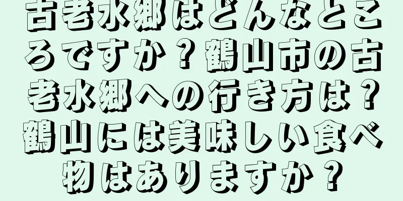 古老水郷はどんなところですか？鶴山市の古老水郷への行き方は？鶴山には美味しい食べ物はありますか？