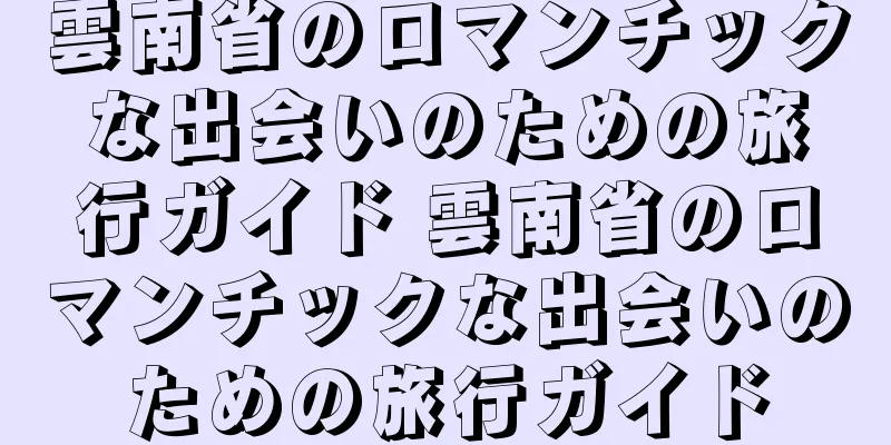 雲南省のロマンチックな出会いのための旅行ガイド 雲南省のロマンチックな出会いのための旅行ガイド