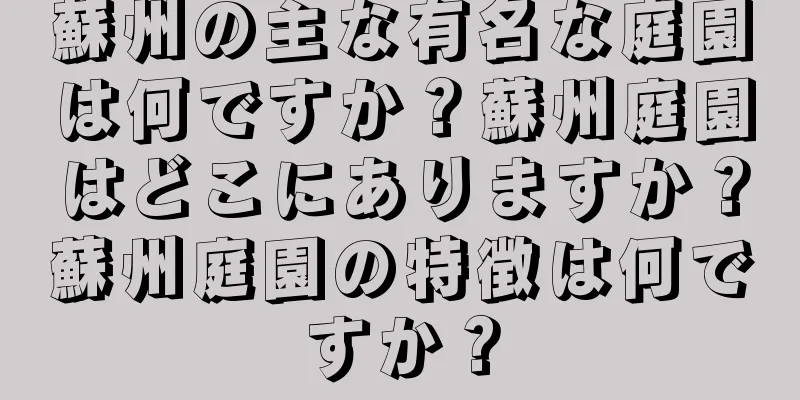 蘇州の主な有名な庭園は何ですか？蘇州庭園はどこにありますか？蘇州庭園の特徴は何ですか？