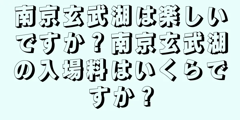 南京玄武湖は楽しいですか？南京玄武湖の入場料はいくらですか？