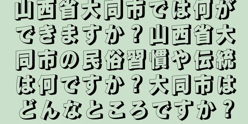 山西省大同市では何ができますか？山西省大同市の民俗習慣や伝統は何ですか？大同市はどんなところですか？