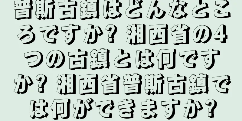 普斯古鎮はどんなところですか? 湘西省の4つの古鎮とは何ですか? 湘西省普斯古鎮では何ができますか?