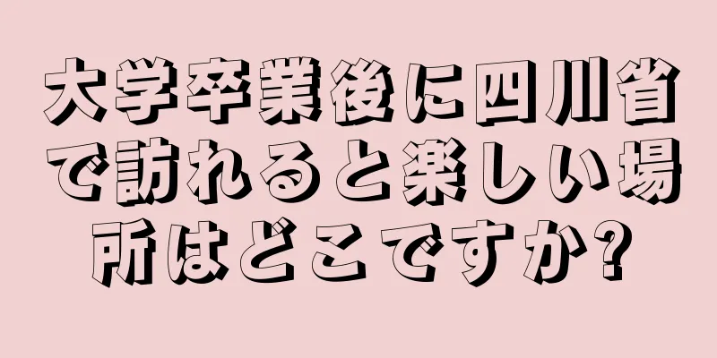 大学卒業後に四川省で訪れると楽しい場所はどこですか?
