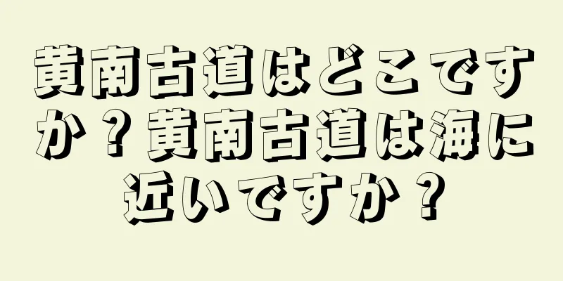 黄南古道はどこですか？黄南古道は海に近いですか？