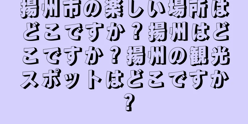 揚州市の楽しい場所はどこですか？揚州はどこですか？揚州の観光スポットはどこですか？