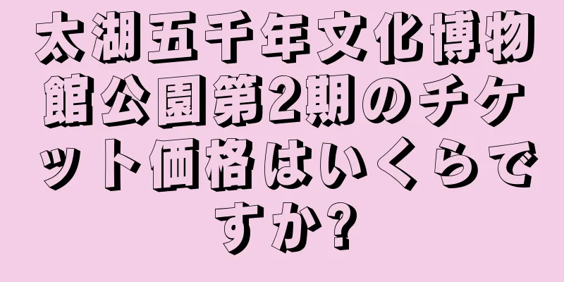 太湖五千年文化博物館公園第2期のチケット価格はいくらですか?