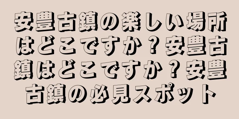 安豊古鎮の楽しい場所はどこですか？安豊古鎮はどこですか？安豊古鎮の必見スポット