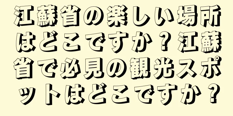 江蘇省の楽しい場所はどこですか？江蘇省で必見の観光スポットはどこですか？