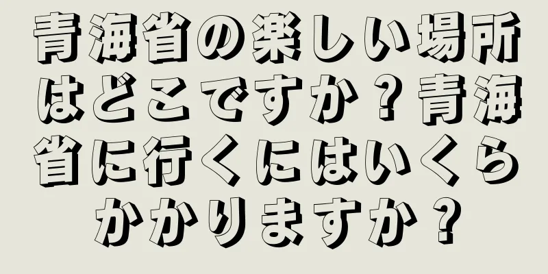 青海省の楽しい場所はどこですか？青海省に行くにはいくらかかりますか？
