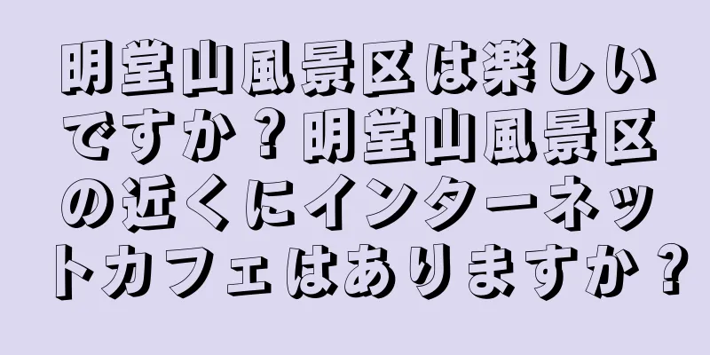 明堂山風景区は楽しいですか？明堂山風景区の近くにインターネットカフェはありますか？